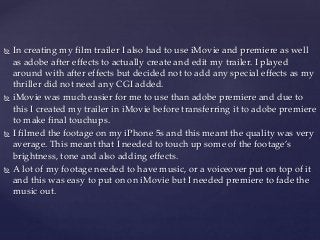  In creating my film trailer I also had to use iMovie and premiere as well
as adobe after effects to actually create and edit my trailer. I played
around with after effects but decided not to add any special effects as my
thriller did not need any CGI added.
 iMovie was much easier for me to use than adobe premiere and due to
this I created my trailer in iMovie before transferring it to adobe premiere
to make final touchups.
 I filmed the footage on my iPhone 5s and this meant the quality was very
average. This meant that I needed to touch up some of the footage’s
brightness, tone and also adding effects.
 A lot of my footage needed to have music, or a voiceover put on top of it
and this was easy to put on on iMovie but I needed premiere to fade the
music out.
 