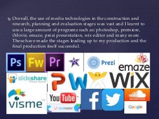  Overall, the use of media technologies in the construction and
research, planning and evaluation stages was vast and I learnt to
use a large amount of programs such as: photoshop, premiere,
iMovie, emaze, prezi presentation, wix editor and many more.
These have made the stages leading up to my production and the
final production itself successful.
 
