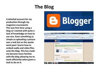 The Blog A detailed account for my production through my magazine coursework. This was first time using a blog so I started with quite a lack of knowledge on how to use one. Even something as simple as uploading a picture was a task but as the weeks went past I learnt how to embed audio and video files onto the blog. This has made me become more familiar with the blog allowing me to work efficiently when given a task to do on it. 