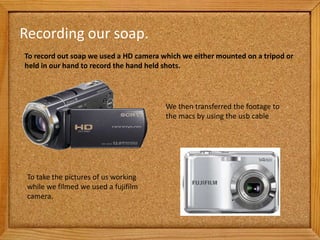 Recording our soap.
To record out soap we used a HD camera which we either mounted on a tripod or
held in our hand to record the hand held shots.




                                        We then transferred the footage to
                                        the macs by using the usb cable




 To take the pictures of us working
 while we filmed we used a fujifilm
 camera.
 