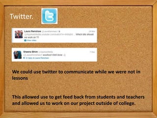 Twitter.




We could use twitter to communicate while we were not in
lessons


This allowed use to get feed back from students and teachers
and allowed us to work on our project outside of college.
 