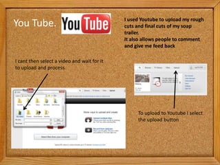 I used Youtube to upload my rough
You Tube.                                    cuts and final cuts of my soap
                                             trailer.
                                             It also allows people to comment
                                             and give me feed back

I cant then select a video and wait for it
to upload and process




                                                  To upload to Youtube I select
                                                  the upload button
 