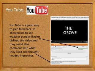 You Tube.


 You Tube is a good way
 to gain feed back. It
 allowed me to see
 weather people liked or
 disliked the video and
 they could also
 comment with what
 they liked and thought
 needed improving.
 