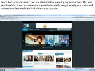 I used 4od to watch various documentaries before planning our production. This was
very helpful as it was easy to use and provided valuable insight as to typical codes and
conventions that we should include in our production.
 