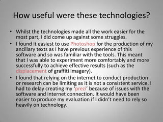 How useful were these technologies?
• Whilst the technologies made all the work easier for the
  most part, I did come up against some struggles.
• I found it easiest to use Photoshop for the production of my
  ancillary texts as I have previous experience of this
  software and so was familiar with the tools. This meant
  that I was able to experiment more comfortably and more
  successfully to achieve effective results (such as the
  displacement of graffiti imagery).
• I found that relying on the internet to conduct production
  or research can be limiting as it is not a consistent service. I
  had to delay creating my ‘prezi’ because of issues with the
  software and internet connection. It would have been
  easier to produce my evaluation if I didn’t need to rely so
  heavily on technology.
 