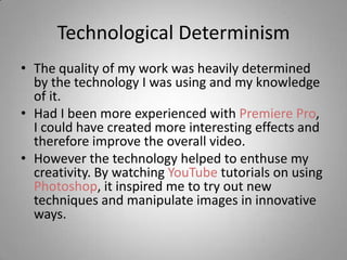 Technological Determinism
• The quality of my work was heavily determined
  by the technology I was using and my knowledge
  of it.
• Had I been more experienced with Premiere Pro,
  I could have created more interesting effects and
  therefore improve the overall video.
• However the technology helped to enthuse my
  creativity. By watching YouTube tutorials on using
  Photoshop, it inspired me to try out new
  techniques and manipulate images in innovative
  ways.
 