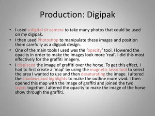 Production: Digipak
• I used a digital slr camera to take many photos that could be used
  on my digipak.
• I then used Photoshop to manipulate these images and position
  them carefully as a digipak design.
• One of the main tools I used was the ‘opacity’ tool. I lowered the
  opacity in order to make the images look more ‘real’. I did this most
  effectively for the graffiti imagery.
• I displaced the image of graffiti over the horse. To get this effect, I
  had to first create a ‘map’ by using the magnetic lasso tool to select
  the area I wanted to use and then desaturating the image. I altered
  the shadows and highlights to make the outline more vivid. I then
  opened this map with the image of graffiti and joined the two
  layers together. I altered the opacity to make the image of the horse
  show through the graffiti.
 