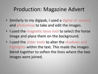 Production: Magazine Advert
• Similarly to my digipak, I used a digital slr camera
  and photoshop to take and edit the images.
• I used the magnetic lasso tool to select the horse
  image and place them on the background.
• I used the slider tools to alter the shadows and
  highlights within the text. This made the images
  blend together to soften the lines where the two
  images were joined.
 