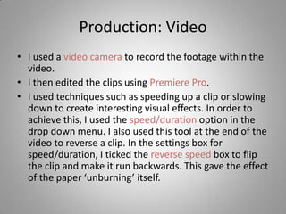 Production: Video
• I used a video camera to record the footage within the
  video.
• I then edited the clips using Premiere Pro.
• I used techniques such as speeding up a clip or slowing
  down to create interesting visual effects. In order to
  achieve this, I used the speed/duration option in the
  drop down menu. I also used this tool at the end of the
  video to reverse a clip. In the settings box for
  speed/duration, I ticked the reverse speed box to flip
  the clip and make it run backwards. This gave the effect
  of the paper ‘unburning’ itself.
 