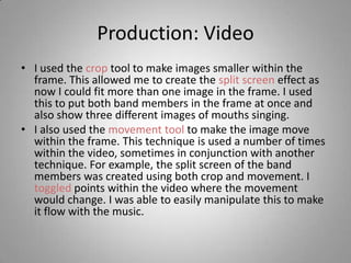 Production: Video
• I used the crop tool to make images smaller within the
  frame. This allowed me to create the split screen effect as
  now I could fit more than one image in the frame. I used
  this to put both band members in the frame at once and
  also show three different images of mouths singing.
• I also used the movement tool to make the image move
  within the frame. This technique is used a number of times
  within the video, sometimes in conjunction with another
  technique. For example, the split screen of the band
  members was created using both crop and movement. I
  toggled points within the video where the movement
  would change. I was able to easily manipulate this to make
  it flow with the music.
 