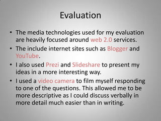 Evaluation
• The media technologies used for my evaluation
  are heavily focused around web 2.0 services.
• The include internet sites such as Blogger and
  YouTube.
• I also used Prezi and Slideshare to present my
  ideas in a more interesting way.
• I used a video camera to film myself responding
  to one of the questions. This allowed me to be
  more descriptive as I could discuss verbally in
  more detail much easier than in writing.
 