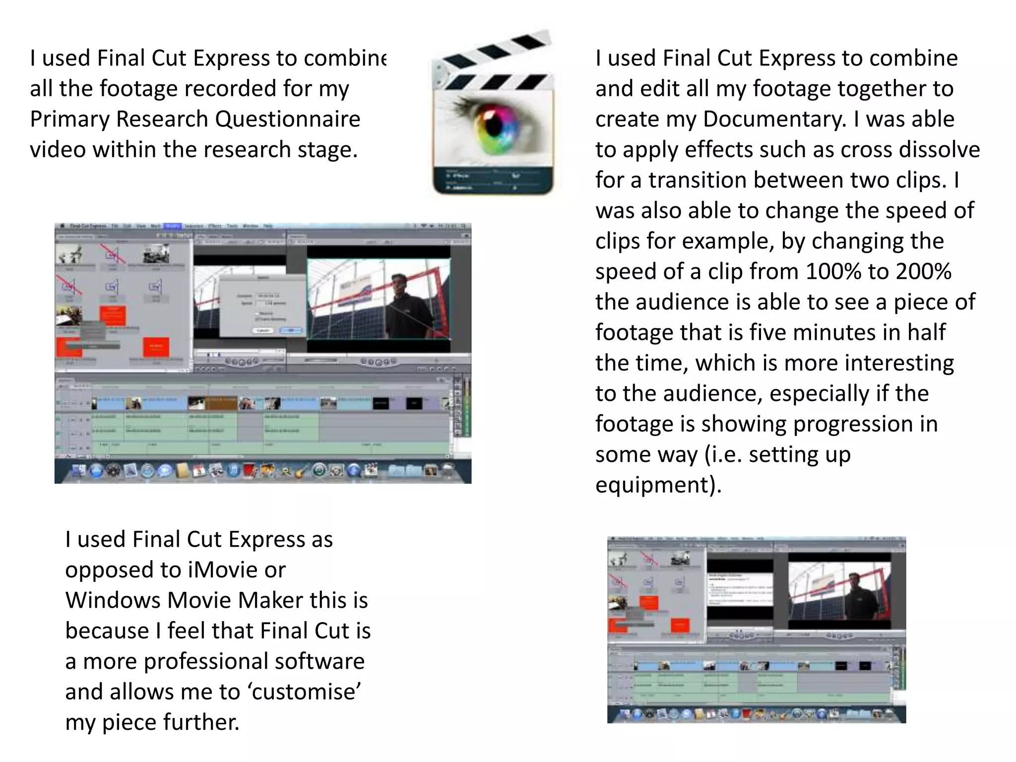 I used Final Cut Express to combine
all the footage recorded for my
Primary Research Questionnaire
video within the research stage.
I used Final Cut Express to combine
and edit all my footage together to
create my Documentary. I was able
to apply effects such as cross dissolve
for a transition between two clips. I
was also able to change the speed of
clips for example, by changing the
speed of a clip from 100% to 200%
the audience is able to see a piece of
footage that is five minutes in half
the time, which is more interesting
to the audience, especially if the
footage is showing progression in
some way (i.e. setting up
equipment).
I used Final Cut Express as
opposed to iMovie or
Windows Movie Maker this is
because I feel that Final Cut is
a more professional software
and allows me to ‘customise’
my piece further.
 