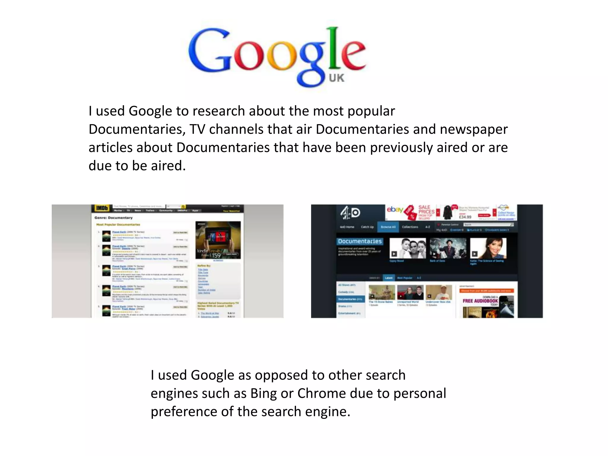 I used Google to research about the most popular
Documentaries, TV channels that air Documentaries and newspaper
articles about Documentaries that have been previously aired or are
due to be aired.
I used Google as opposed to other search
engines such as Bing or Chrome due to personal
preference of the search engine.
 