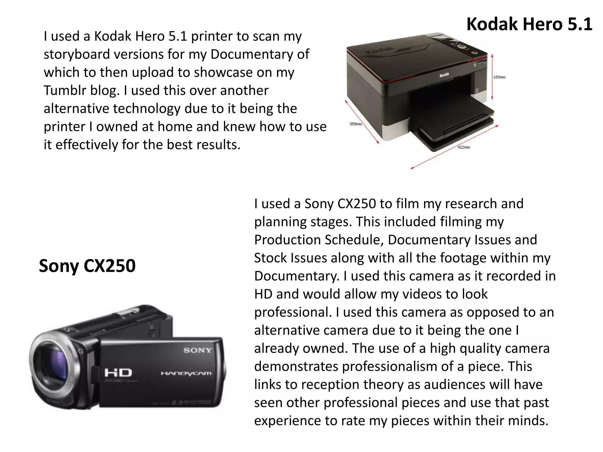 I used a Kodak Hero 5.1 printer to scan my
storyboard versions for my Documentary of
which to then upload to showcase on my
Tumblr blog. I used this over another
alternative technology due to it being the
printer I owned at home and knew how to use
it effectively for the best results.
I used a Sony CX250 to film my research and
planning stages. This included filming my
Production Schedule, Documentary Issues and
Stock Issues along with all the footage within my
Documentary. I used this camera as it recorded in
HD and would allow my videos to look
professional. I used this camera as opposed to an
alternative camera due to it being the one I
already owned. The use of a high quality camera
demonstrates professionalism of a piece. This
links to reception theory as audiences will have
seen other professional pieces and use that past
experience to rate my pieces within their minds.
Sony CX250
Kodak Hero 5.1
 