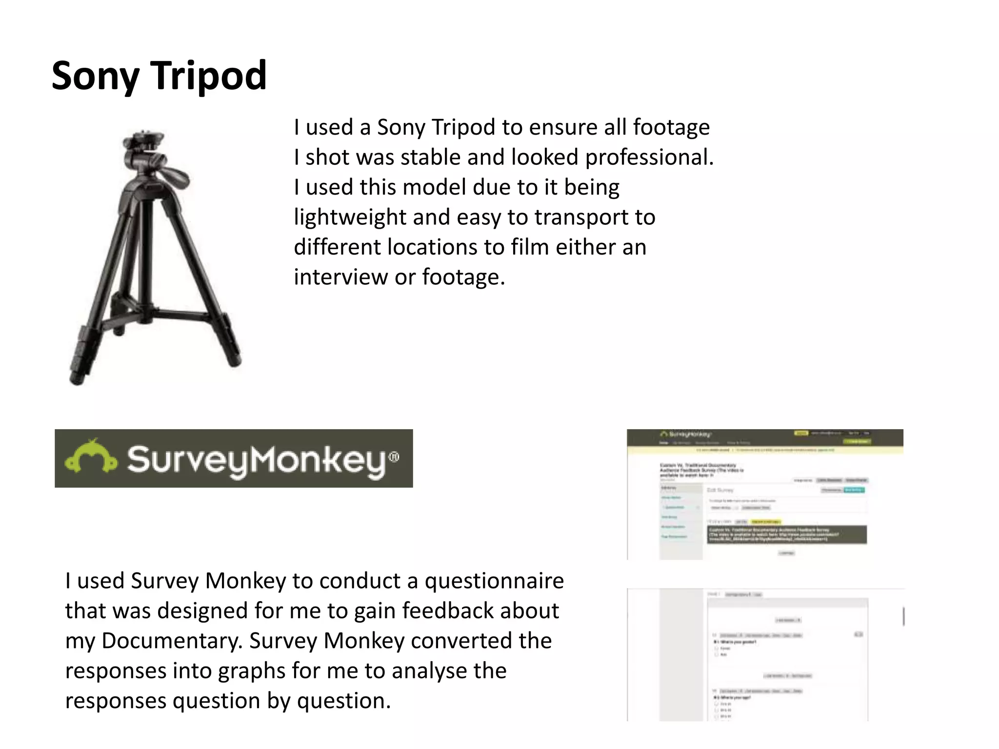 I used a Sony Tripod to ensure all footage
I shot was stable and looked professional.
I used this model due to it being
lightweight and easy to transport to
different locations to film either an
interview or footage.
Sony Tripod
I used Survey Monkey to conduct a questionnaire
that was designed for me to gain feedback about
my Documentary. Survey Monkey converted the
responses into graphs for me to analyse the
responses question by question.
 