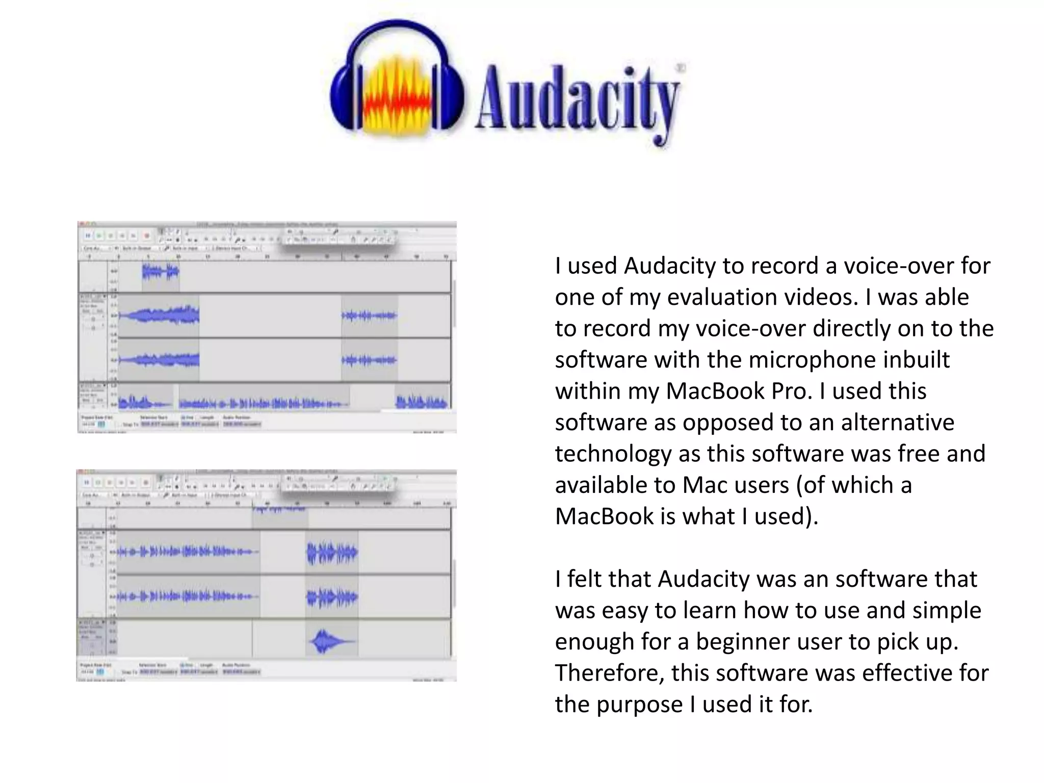 I used Audacity to record a voice-over for
one of my evaluation videos. I was able
to record my voice-over directly on to the
software with the microphone inbuilt
within my MacBook Pro. I used this
software as opposed to an alternative
technology as this software was free and
available to Mac users (of which a
MacBook is what I used).
I felt that Audacity was an software that
was easy to learn how to use and simple
enough for a beginner user to pick up.
Therefore, this software was effective for
the purpose I used it for.
 