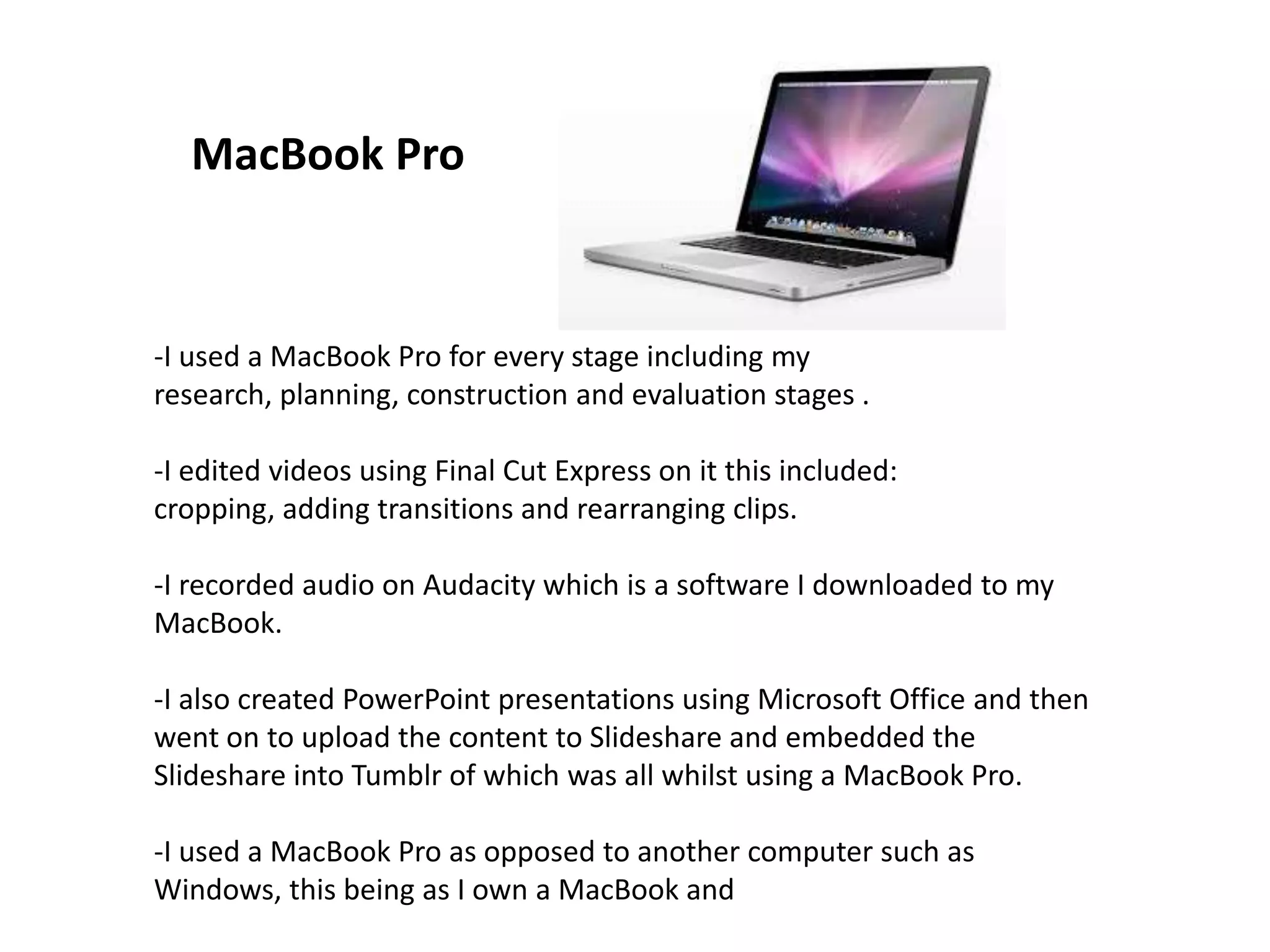 -I used a MacBook Pro for every stage including my
research, planning, construction and evaluation stages .
-I edited videos using Final Cut Express on it this included:
cropping, adding transitions and rearranging clips.
-I recorded audio on Audacity which is a software I downloaded to my
MacBook.
-I also created PowerPoint presentations using Microsoft Office and then
went on to upload the content to Slideshare and embedded the
Slideshare into Tumblr of which was all whilst using a MacBook Pro.
-I used a MacBook Pro as opposed to another computer such as
Windows, this being as I own a MacBook and
MacBook Pro
 