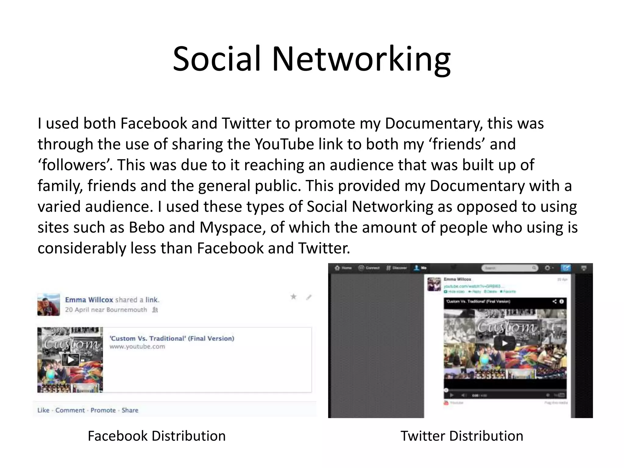 Social Networking
I used both Facebook and Twitter to promote my Documentary, this was
through the use of sharing the YouTube link to both my ‘friends’ and
‘followers’. This was due to it reaching an audience that was built up of
family, friends and the general public. This provided my Documentary with a
varied audience. I used these types of Social Networking as opposed to using
sites such as Bebo and Myspace, of which the amount of people who using is
considerably less than Facebook and Twitter.
Facebook Distribution Twitter Distribution
 