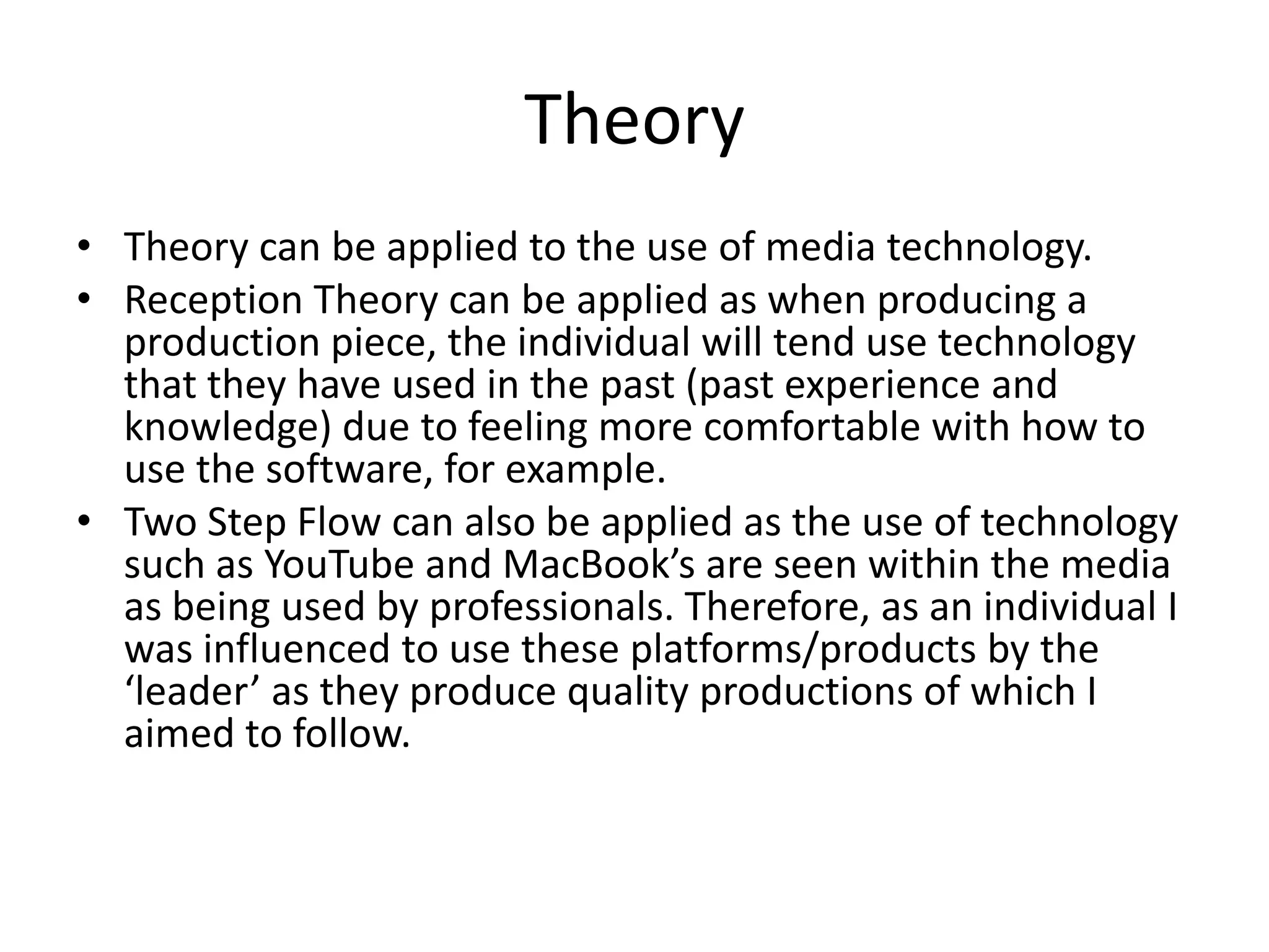 Theory
• Theory can be applied to the use of media technology.
• Reception Theory can be applied as when producing a
production piece, the individual will tend use technology
that they have used in the past (past experience and
knowledge) due to feeling more comfortable with how to
use the software, for example.
• Two Step Flow can also be applied as the use of technology
such as YouTube and MacBook’s are seen within the media
as being used by professionals. Therefore, as an individual I
was influenced to use these platforms/products by the
‘leader’ as they produce quality productions of which I
aimed to follow.
 