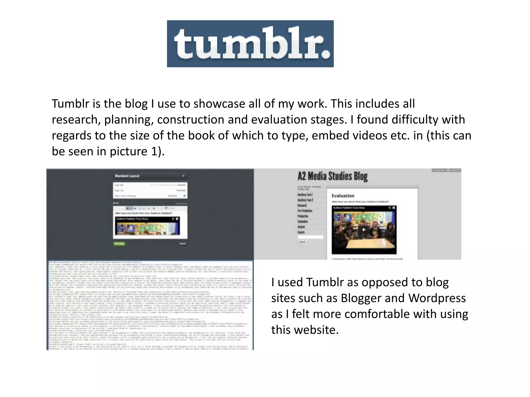 Tumblr is the blog I use to showcase all of my work. This includes all
research, planning, construction and evaluation stages. I found difficulty with
regards to the size of the book of which to type, embed videos etc. in (this can
be seen in picture 1).
I used Tumblr as opposed to blog
sites such as Blogger and Wordpress
as I felt more comfortable with using
this website.
 