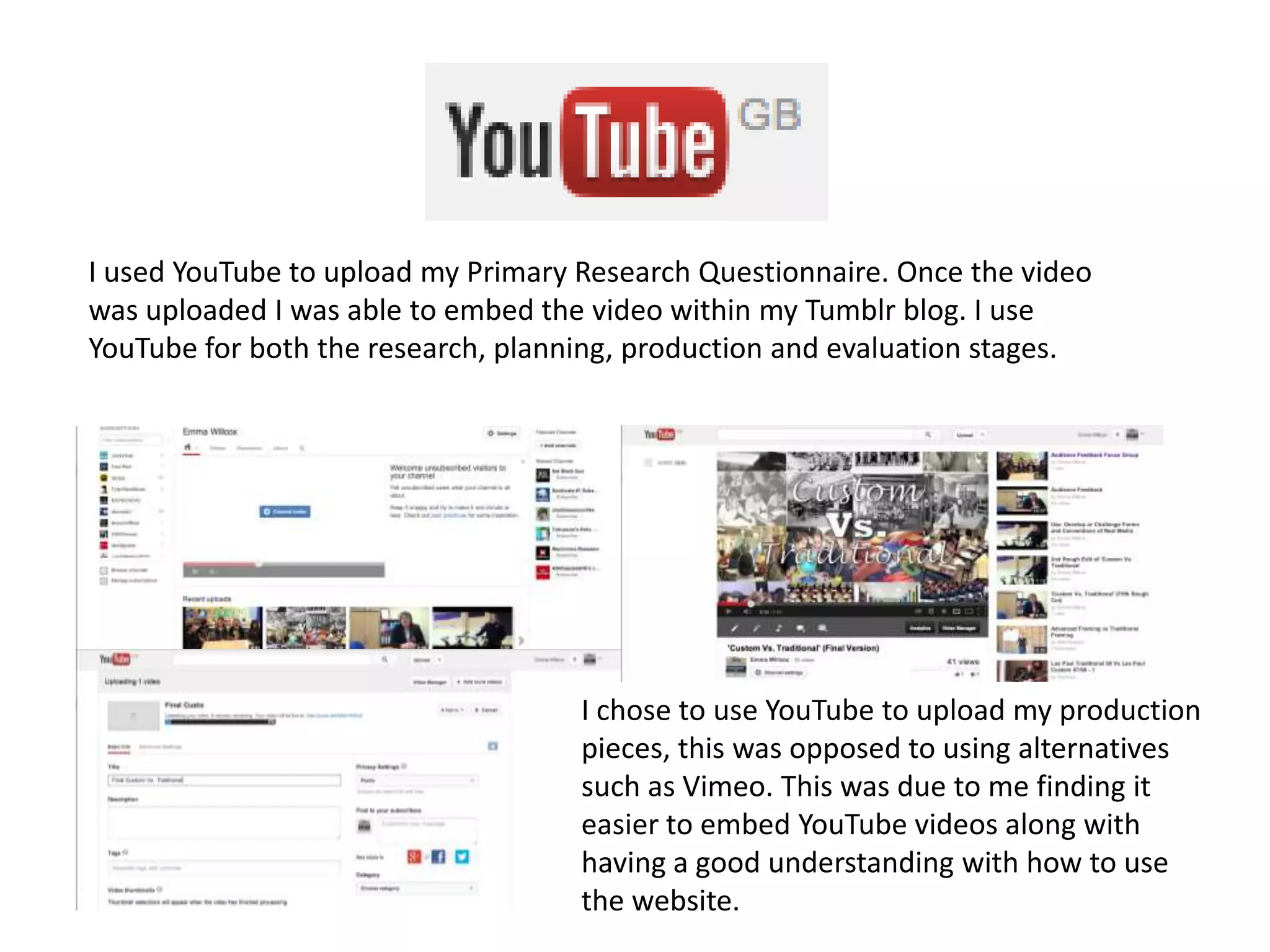 I used YouTube to upload my Primary Research Questionnaire. Once the video
was uploaded I was able to embed the video within my Tumblr blog. I use
YouTube for both the research, planning, production and evaluation stages.
I chose to use YouTube to upload my production
pieces, this was opposed to using alternatives
such as Vimeo. This was due to me finding it
easier to embed YouTube videos along with
having a good understanding with how to use
the website.
 