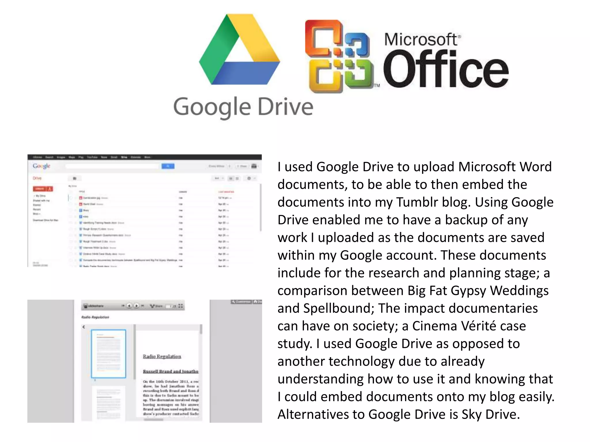 I used Google Drive to upload Microsoft Word
documents, to be able to then embed the
documents into my Tumblr blog. Using Google
Drive enabled me to have a backup of any
work I uploaded as the documents are saved
within my Google account. These documents
include for the research and planning stage; a
comparison between Big Fat Gypsy Weddings
and Spellbound; The impact documentaries
can have on society; a Cinema Vérité case
study. I used Google Drive as opposed to
another technology due to already
understanding how to use it and knowing that
I could embed documents onto my blog easily.
Alternatives to Google Drive is Sky Drive.
 