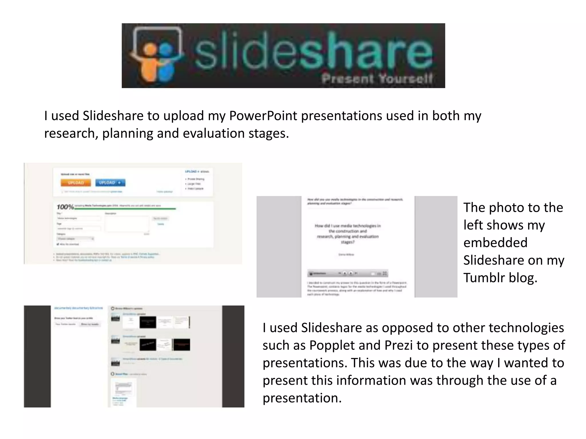 I used Slideshare to upload my PowerPoint presentations used in both my
research, planning and evaluation stages.
The photo to the
left shows my
embedded
Slideshare on my
Tumblr blog.
I used Slideshare as opposed to other technologies
such as Popplet and Prezi to present these types of
presentations. This was due to the way I wanted to
present this information was through the use of a
presentation.
 