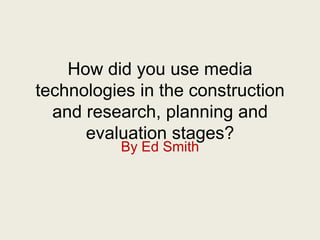 How did you use media
technologies in the construction
and research, planning and
evaluation stages?
By Ed Smith
 