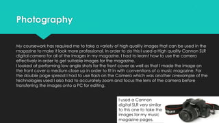 Photography
My coursework has required me to take a variety of high quality images that can be used in the
magazine to make it look more professional. In order to do this I used a High quality Cannon SLR
digital camera for all of the images in my magazine. I had to learnt how to use the camera
effectively in order to get suitable images for the magazine.
I looked at performing low angle shots for the front cover as well as that I made the image on
the front cover a medium close up in order to fit in with conventions of a music magazine. For
the double page spread I had to use flash on the Camera which was another a=example of the
technologies used I also had to accurately zoom and focus the lens of the camera before
transferring the images onto a PC for editing.
I used a Cannon
digital SLR very similar
to this one to take the
images for my music
magazine pages.

 
