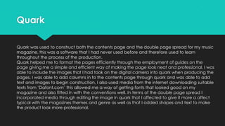 Quark
Quark was used to construct both the contents page and the double page spread for my music
magazine, this was a software that I had never used before and therefore used to learn
throughout the process of the production.
Quark helped me to format the pages efficiently through the employment of guides on the
page giving me a simple and efficient way of making the page look neat and professional. I was
able to include the images that I had took on the digital camera into quark when producing the
pages. I was able to add columns in to the contents page through quark and was able to add
text and images to begin construction, I also used media from the internet downloading suitable
texts from ‘Dafont.com’ this allowed me a way of getting fonts that looked good on my
magazine and also fitted in with the conventions well. In terms of the double page spread I
incorporated media through editing the image in quark that I affected to give it more a affect
typical with the magazines themes and genre as well as that I added shapes and text to make
the product look more professional.

 