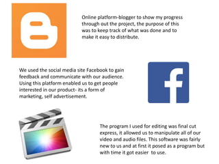 Online platform-blogger to show my progress
through out the project, the purpose of this
was to keep track of what was done and to
make it easy to distribute.
We used the social media site Facebook to gain
feedback and communicate with our audience.
Using this platform enabled us to get people
interested in our product- its a form of
marketing, self advertisement.
The program I used for editing was final cut
express, it allowed us to manipulate all of our
video and audio files. This software was fairly
new to us and at first it posed as a program but
with time it got easier to use.
 