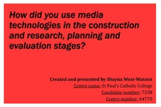 How did you use media
technologies in the construction
and research, planning and
evaluation stages?
Created and presented by Shayna West-Watson
Centre name: St Paul’s Catholic College
Candidate number: 7238
Centre number: 64770
 