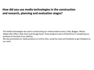 How did you use media technologies in the construction
and research, planning and evaluation stages?




The media technologies we used in constructing our media products were, Celtx, Blogger, iMovie,
Adobe after effect, slide share and Garage band. These programs were all beneficial in completing our
products to the best of our abilities.
We also promoted our media products on online sites, using You tube and Facebook to get feedback on
our work.
 