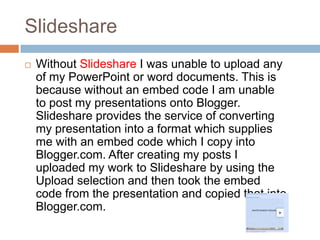 Slideshare
   Without Slideshare I was unable to upload any
    of my PowerPoint or word documents. This is
    because without an embed code I am unable
    to post my presentations onto Blogger.
    Slideshare provides the service of converting
    my presentation into a format which supplies
    me with an embed code which I copy into
    Blogger.com. After creating my posts I
    uploaded my work to Slideshare by using the
    Upload selection and then took the embed
    code from the presentation and copied that into
    Blogger.com.
 