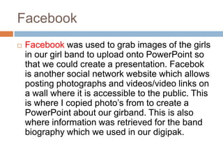 Facebook
   Facebook was used to grab images of the girls
    in our girl band to upload onto PowerPoint so
    that we could create a presentation. Facebok
    is another social network website which allows
    posting photographs and videos/video links on
    a wall where it is accessible to the public. This
    is where I copied photo’s from to create a
    PowerPoint about our girband. This is also
    where information was retrieved for the band
    biography which we used in our digipak.
 