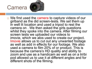 Camera
   We first used the camera to capture videos of our
    girlband as the did screen-tests. We set them up
    in well lit location and used a tripod to rest the
    camera on . We then asked the girls questions
    whilst they spoke into the camera. After filming our
    screen tests we uploaded our videos to
    imovie, which we alos used to create our project.
    Imovie allows us to cut out any unwanted footage
    as well as add in effects for our footage. We also
    used a camera to film 20% of or product. This is
    because the camera’s HD quality and ability to
    zoom and use as a handicam as well as on a tri/bi
    pod allowed us to use it at different angles and for
    different shots of the filming.
 