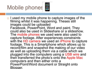 Mobile phones
   I used my mobile phone to capture images of the
    filming whilst it was happening. Theses still
    images could be uploaded
    Facebook, PowerPoint, Word and paint. They
    could also be used in Slideshare or a slideshow.
    The mobile phones we used were also used to
    capture footage. After experiences constraints
    with the HD camera we used an iPhone to capture
    footage. This is a Smartphone which allows up to
    record/film and snapshot the making of our video
    as well as uploading them via a cable which we
    plugged into the computers using a USB wire and
    then transferred the photo’s onto the Apple Mac
    computers and then either onto a
    PowerPoint/Word document or Straight onto
    Blogger.
 
