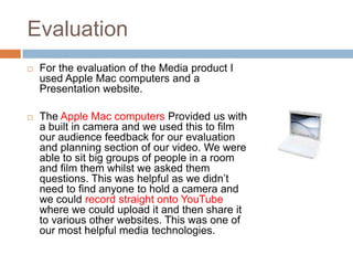 Evaluation
   For the evaluation of the Media product I
    used Apple Mac computers and a
    Presentation website.

   The Apple Mac computers Provided us with
    a built in camera and we used this to film
    our audience feedback for our evaluation
    and planning section of our video. We were
    able to sit big groups of people in a room
    and film them whilst we asked them
    questions. This was helpful as we didn’t
    need to find anyone to hold a camera and
    we could record straight onto YouTube
    where we could upload it and then share it
    to various other websites. This was one of
    our most helpful media technologies.
 