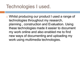 Technologies I used.
   Whilst producing our product I used a range of
    technologies throughout my research,
    planning , construction and Evaluation. Using
    these technologies made it easier to document
    my work online and also enabled me to find
    new ways of documenting and uploading my
    work using multimedia technologies.
 
