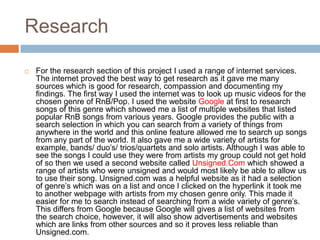 Research

   For the research section of this project I used a range of internet services.
    The internet proved the best way to get research as it gave me many
    sources which is good for research, compassion and documenting my
    findings. The first way I used the internet was to look up music videos for the
    chosen genre of RnB/Pop. I used the website Google at first to research
    songs of this genre which showed me a list of multiple websites that listed
    popular RnB songs from various years. Google provides the public with a
    search selection in which you can search from a variety of things from
    anywhere in the world and this online feature allowed me to search up songs
    from any part of the world. It also gave me a wide variety of artists for
    example, bands/ duo’s/ trios/quartets and solo artists. Although I was able to
    see the songs I could use they were from artists my group could not get hold
    of so then we used a second website called Unsigned.Com which showed a
    range of artists who were unsigned and would most likely be able to allow us
    to use their song. Unsigned.com was a helpful website as it had a selection
    of genre’s which was on a list and once I clicked on the hyperlink it took me
    to another webpage with artists from my chosen genre only. This made it
    easier for me to search instead of searching from a wide variety of genre’s.
    This differs from Google because Google will gives a list of websites from
    the search choice, however, it will also show advertisements and websites
    which are links from other sources and so it proves less reliable than
    Unsigned.com.
 