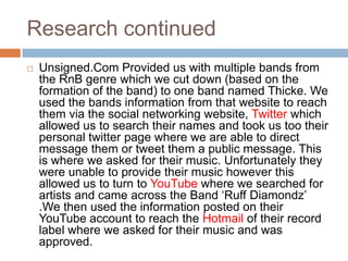 Research continued
   Unsigned.Com Provided us with multiple bands from
    the RnB genre which we cut down (based on the
    formation of the band) to one band named Thicke. We
    used the bands information from that website to reach
    them via the social networking website, Twitter which
    allowed us to search their names and took us too their
    personal twitter page where we are able to direct
    message them or tweet them a public message. This
    is where we asked for their music. Unfortunately they
    were unable to provide their music however this
    allowed us to turn to YouTube where we searched for
    artists and came across the Band ‘Ruff Diamondz’
    .We then used the information posted on their
    YouTube account to reach the Hotmail of their record
    label where we asked for their music and was
    approved.
 