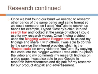 Research continued
   Once we had found our band we needed to research
    other bands of the same genre and same format so
    we could compare, so I used YouTube to search up
    bands for example, I typed ‘Destiny’s child’ into the
    search bar and looked at the range of videos I could
    use for my research videos. Once finding a video I
    used the blogging website Blogger.com to upload my
    findings and share it with others. I was able to do this
    by the service the internet provides which is the
    ‘Embed code’ on every video on YouTube. By copying
    this code into the blogger website I was able to upload
    the video and my comments my research findings on
    a blog page. I was also able to use Google to
    research Advertisements and digipak for my research
    for our product digipak and advertisement.
 