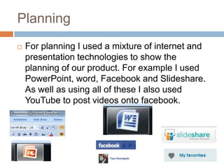 Planning
   For planning I used a mixture of internet and
    presentation technologies to show the
    planning of our product. For example I used
    PowerPoint, word, Facebook and Slideshare.
    As well as using all of these I also used
    YouTube to post videos onto facebook.
 