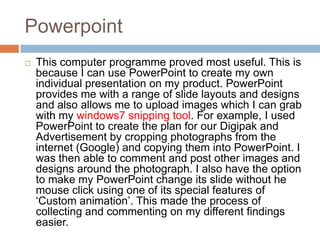 Powerpoint
   This computer programme proved most useful. This is
    because I can use PowerPoint to create my own
    individual presentation on my product. PowerPoint
    provides me with a range of slide layouts and designs
    and also allows me to upload images which I can grab
    with my windows7 snipping tool. For example, I used
    PowerPoint to create the plan for our Digipak and
    Advertisement by cropping photographs from the
    internet (Google) and copying them into PowerPoint. I
    was then able to comment and post other images and
    designs around the photograph. I also have the option
    to make my PowerPoint change its slide without he
    mouse click using one of its special features of
    ‘Custom animation’. This made the process of
    collecting and commenting on my different findings
    easier.
 
