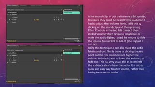 A few sound clips in our trailer were a bit quieter,
to ensure they could be heard by the audience, I
had to adjust their volume levels. I did this by
clicking on the sound clip and then pressing
Effect Controls in the top left corner. I then
clicked Volume which reveals a down bar. To
make the audio higher, I used the mouse to slide
the volume from 4.9dB to 6.0 dB (the highest it
can be).
Using this technique, I can also make the audio
fake in and out. This is done by clicking the key
point button (the diamond) and higher the
volume, to fade in, and to lower the volume , to
fade out. This is a very usual skill as it can help
the audience clearly hear the audio. It is also a
quick and easy way to alter volume, rather than
having to re-record audio.
 