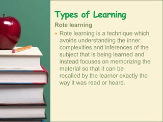 Types of LearningRote learningRote learning is a technique which avoids understanding the inner complexities and inferences of the subject that is being learned and instead focuses on memorizing the material so that it can be recalled by the learner exactly the way it was read or heard. 