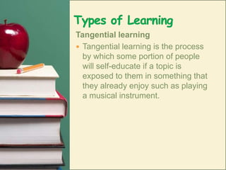 Types of LearningTangential learningTangential learning is the process by which some portion of people will self-educate if a topic is exposed to them in something that they already enjoy such as playing a musical instrument.