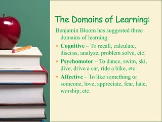 The Domains of Learning:Benjamin Bloom has suggested three domains of learning:Cognitive – To recall, calculate, discuss, analyze, problem solve, etc.Psychomotor – To dance, swim, ski, dive, drive a car, ride a bike, etc.Affective – To like something or someone, love, appreciate, fear, hate, worship, etc.
