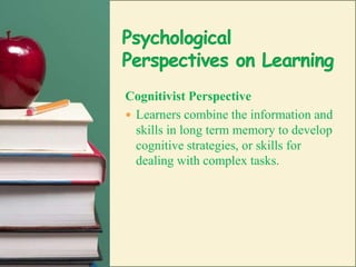 Psychological Perspectives on LearningCognitivist PerspectiveLearners combine the information and skills in long term memory to develop cognitive strategies, or skills for dealing with complex tasks.