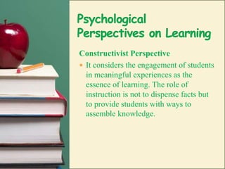 Psychological Perspectives on LearningConstructivist PerspectiveIt considers the engagement of students in meaningful experiences as the essence of learning. The role of instruction is not to dispense facts but to provide students with ways to assemble knowledge.